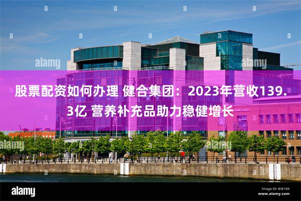 股票配资如何办理 健合集团：2023年营收139.3亿 营养补充品助力稳健增长