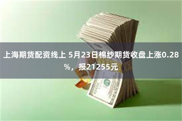 上海期货配资线上 5月23日棉纱期货收盘上涨0.28%，报21255元