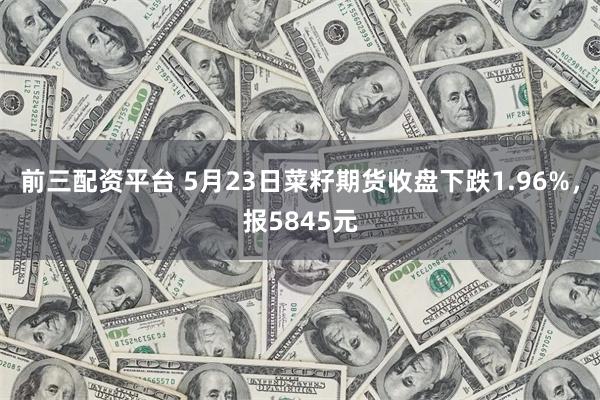 前三配资平台 5月23日菜籽期货收盘下跌1.96%，报5845元