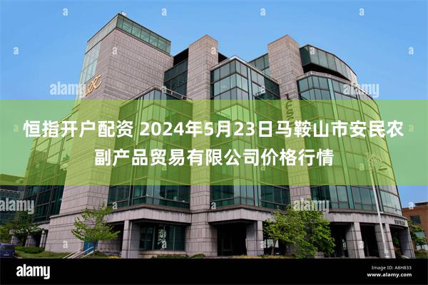 恒指开户配资 2024年5月23日马鞍山市安民农副产品贸易有限公司价格行情