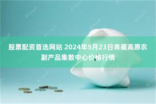 股票配资首选网站 2024年5月23日青藏高原农副产品集散中心价格行情