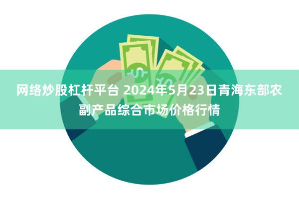 网络炒股杠杆平台 2024年5月23日青海东部农副产品综合市场价格行情