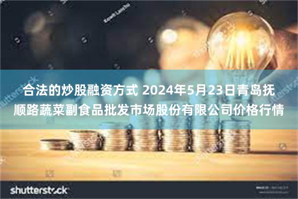 合法的炒股融资方式 2024年5月23日青岛抚顺路蔬菜副食品批发市场股份有限公司价格行情