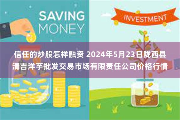 信任的炒股怎样融资 2024年5月23日陇西县清吉洋芋批发交易市场有限责任公司价格行情