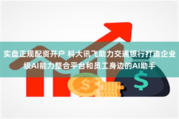 实盘正规配资开户 科大讯飞助力交通银行打造企业级AI能力整合平台和员工身边的AI助手