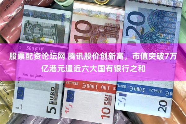 股票配资论坛网 腾讯股价创新高，市值突破7万亿港元逼近六大国有银行之和