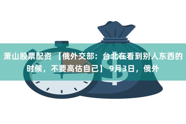 萧山股票配资 【俄外交部：台北在看到别人东西的时候，不要高估自己】 9月3日，俄外