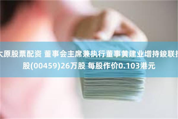 太原股票配资 董事会主席兼执行董事黄建业增持鋑联控股(00459)26万股 每股作价0.103港元