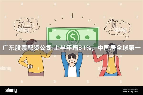 广东股票配资公司 上半年增31%，中国居全球第一