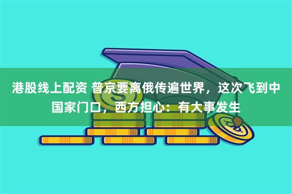 港股线上配资 普京要离俄传遍世界，这次飞到中国家门口，西方担心：有大事发生