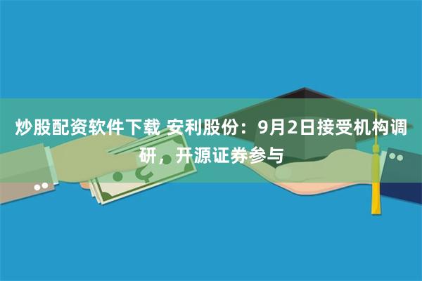 炒股配资软件下载 安利股份：9月2日接受机构调研，开源证券参与