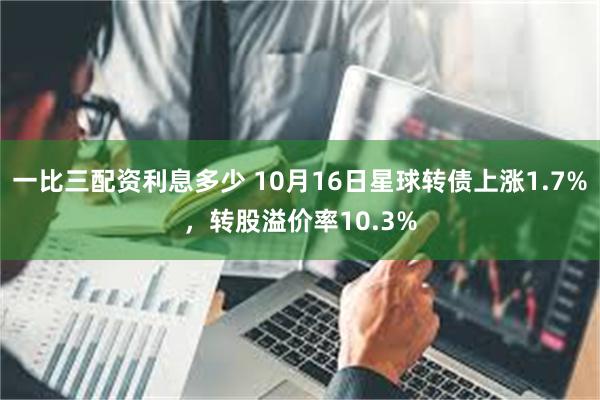 一比三配资利息多少 10月16日星球转债上涨1.7%，转股溢价率10.3%