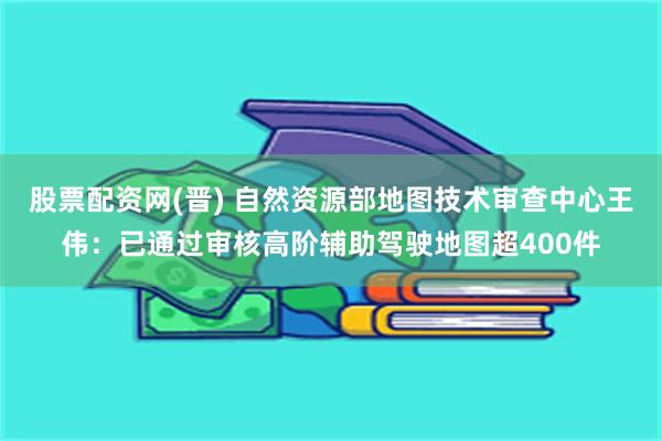 股票配资网(晋) 自然资源部地图技术审查中心王伟：已通过审核高阶辅助驾驶地图超400件