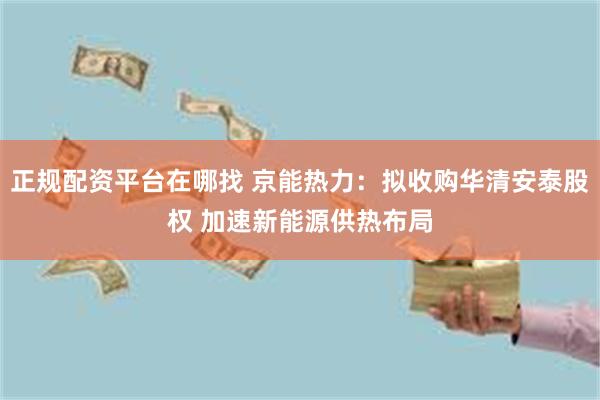 正规配资平台在哪找 京能热力：拟收购华清安泰股权 加速新能源供热布局