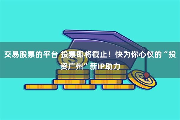 交易股票的平台 投票即将截止！快为你心仪的“投资广州”新IP助力