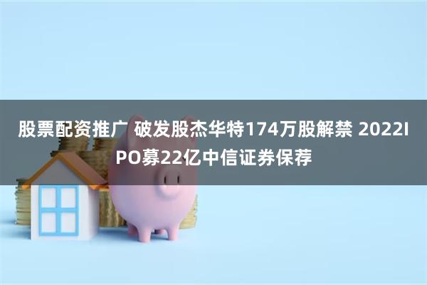 股票配资推广 破发股杰华特174万股解禁 2022IPO募22亿中信证券保荐