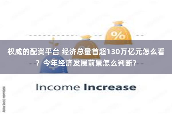 权威的配资平台 经济总量首超130万亿元怎么看？今年经济发展前景怎么判断？