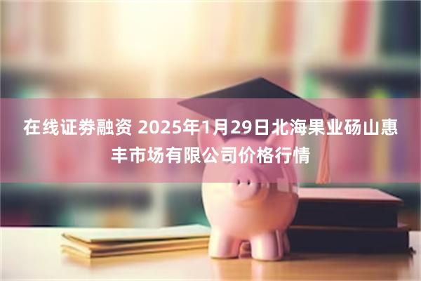 在线证劵融资 2025年1月29日北海果业砀山惠丰市场有限公司价格行情