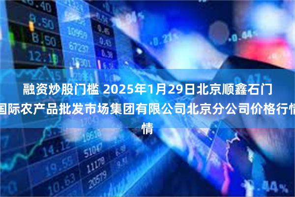 融资炒股门槛 2025年1月29日北京顺鑫石门国际农产品批发市场集团有限公司北京分公司价格行情