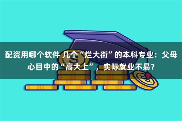 配资用哪个软件 几个“烂大街”的本科专业：父母心目中的“高大上”，实际就业不易？