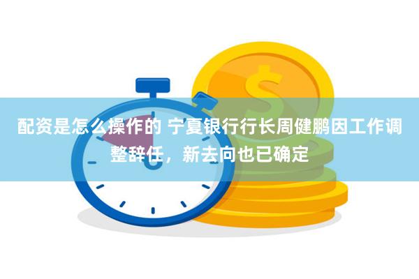 配资是怎么操作的 宁夏银行行长周健鹏因工作调整辞任，新去向也已确定