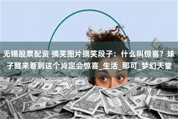 无锡股票配资 搞笑图片搞笑段子：什么叫惊喜？妹子醒来看到这个肯定会惊喜_生活_那可_梦幻天堂