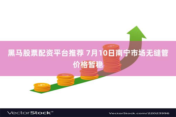 黑马股票配资平台推荐 7月10日南宁市场无缝管价格暂稳