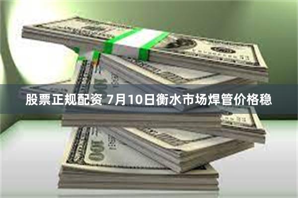 股票正规配资 7月10日衡水市场焊管价格稳