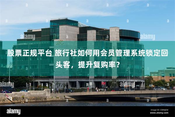 股票正规平台 旅行社如何用会员管理系统锁定回头客，提升复购率？