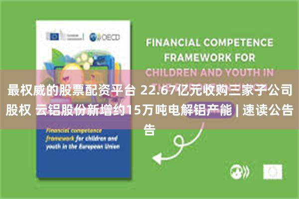 最权威的股票配资平台 22.67亿元收购三家子公司股权 云铝股份新增约15万吨电解铝产能 | 速读公告