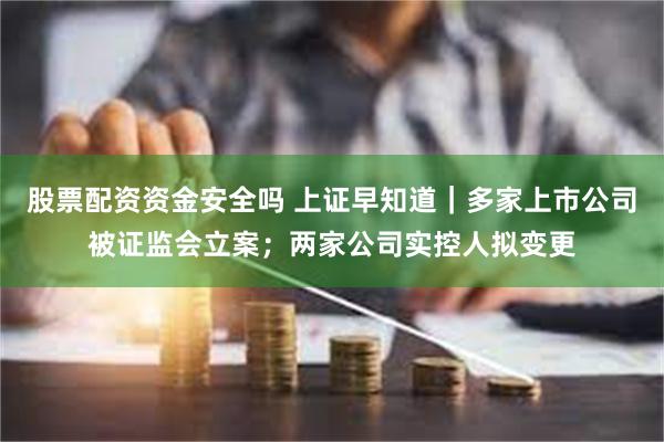 股票配资资金安全吗 上证早知道|多家上市公司被证监会立案;两家公司实控人拟变更